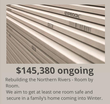 $145,380 ongoing Rebuilding the Northern Rivers - Room by Room. We aim to get at least one room safe and secure in a family’s home coming into Winter.