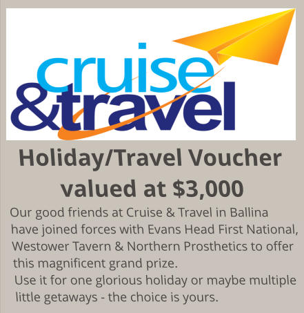 Holiday/Travel Voucher valued at $3,000 Our good friends at Cruise & Travel in Ballina have joined forces with Evans Head First National, Westower Tavern & Northern Prosthetics to offer this magnificent grand prize. Use it for one glorious holiday or maybe multiple little getaways - the choice is yours.