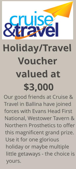 Holiday/Travel Voucher valued at $3,000 Our good friends at Cruise & Travel in Ballina have joined forces with Evans Head First National, Westower Tavern & Northern Prosthetics to offer this magnificent grand prize. Use it for one glorious holiday or maybe multiple little getaways - the choice is yours.