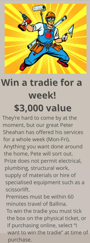 Win a tradie for a week! $3,000 value They’re hard to come by at the moment, but our great Peter Sheahan has offered his services for a whole week (Mon-Fri). Anything you want done around the home, Pete will sort out. Prize does not permit electrical, plumbing, structural work, supply of materials or hire of  specialised equipment such as a scissorlift. Premises must be within 60 minutes travel of Ballina. To win the tradie you must tick the box on the physical ticket, or if purchasing online, select “I want to win the tradie” at time of purchase.