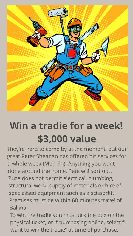 Win a tradie for a week! $3,000 value They’re hard to come by at the moment, but our great Peter Sheahan has offered his services for a whole week (Mon-Fri). Anything you want done around the home, Pete will sort out. Prize does not permit electrical, plumbing, structural work, supply of materials or hire of  specialised equipment such as a scissorlift. Premises must be within 60 minutes travel of Ballina. To win the tradie you must tick the box on the physical ticket, or if purchasing online, select “I want to win the tradie” at time of purchase.